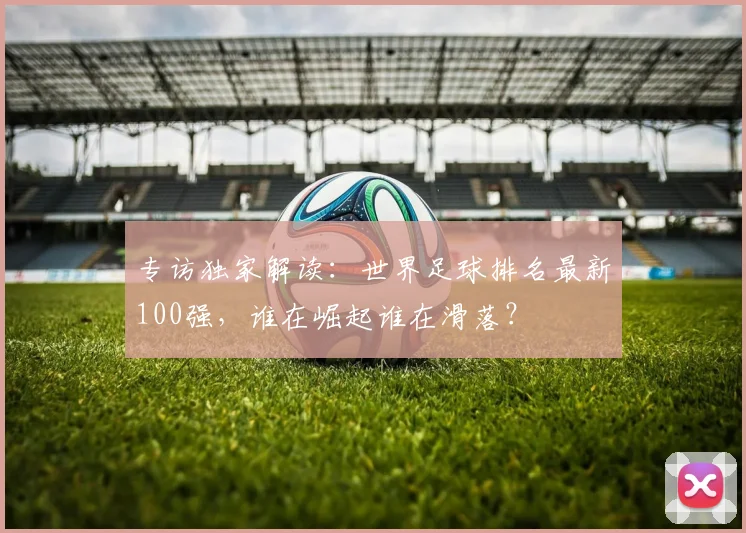 专访独家解读:世界足球排名最新100强,谁在崛起谁在滑落?