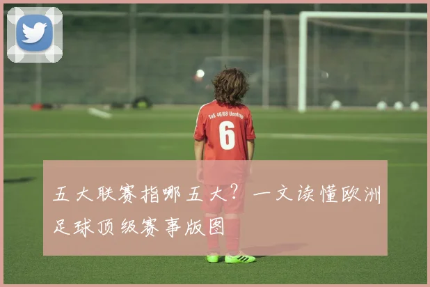 五大联赛指哪五大？一文读懂欧洲足球顶级赛事版图