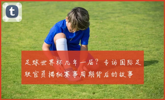 足球世界杯几年一届？专访国际足联官员揭秘赛事周期背后的故事
