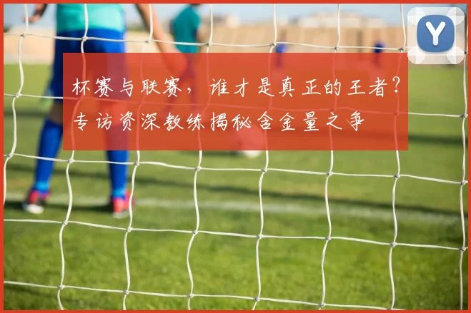 杯赛与联赛，谁才是真正的王者？专访资深教练揭秘含金量之争