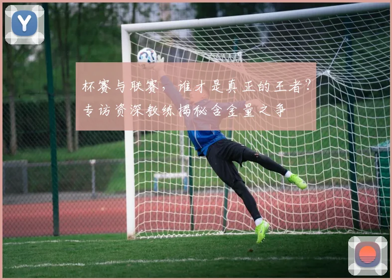 杯赛与联赛，谁才是真正的王者？专访资深教练揭秘含金量之争
