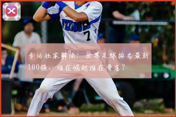 专访独家解读：世界足球排名最新100强，谁在崛起谁在滑落？