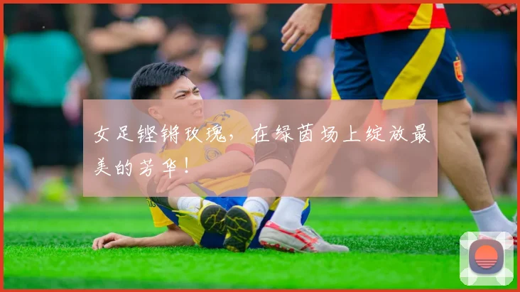 女足铿锵玫瑰，在绿茵场上绽放最美的芳华！